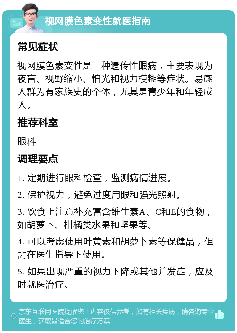 视网膜色素变性就医指南 常见症状 视网膜色素变性是一种遗传性眼病，主要表现为夜盲、视野缩小、怕光和视力模糊等症状。易感人群为有家族史的个体，尤其是青少年和年轻成人。 推荐科室 眼科 调理要点 1. 定期进行眼科检查，监测病情进展。 2. 保护视力，避免过度用眼和强光照射。 3. 饮食上注意补充富含维生素A、C和E的食物，如胡萝卜、柑橘类水果和坚果等。 4. 可以考虑使用叶黄素和胡萝卜素等保健品，但需在医生指导下使用。 5. 如果出现严重的视力下降或其他并发症，应及时就医治疗。