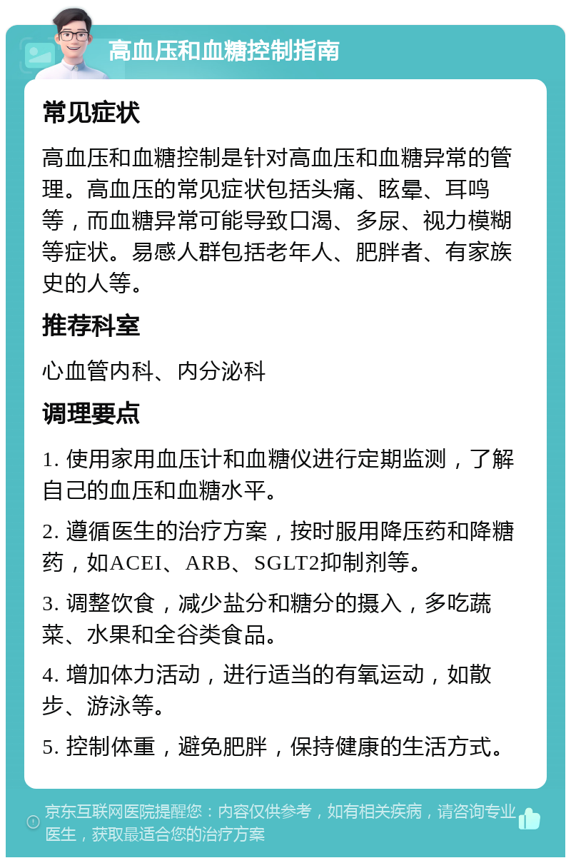 高血压和血糖控制指南 常见症状 高血压和血糖控制是针对高血压和血糖异常的管理。高血压的常见症状包括头痛、眩晕、耳鸣等，而血糖异常可能导致口渴、多尿、视力模糊等症状。易感人群包括老年人、肥胖者、有家族史的人等。 推荐科室 心血管内科、内分泌科 调理要点 1. 使用家用血压计和血糖仪进行定期监测，了解自己的血压和血糖水平。 2. 遵循医生的治疗方案，按时服用降压药和降糖药，如ACEI、ARB、SGLT2抑制剂等。 3. 调整饮食，减少盐分和糖分的摄入，多吃蔬菜、水果和全谷类食品。 4. 增加体力活动，进行适当的有氧运动，如散步、游泳等。 5. 控制体重，避免肥胖，保持健康的生活方式。