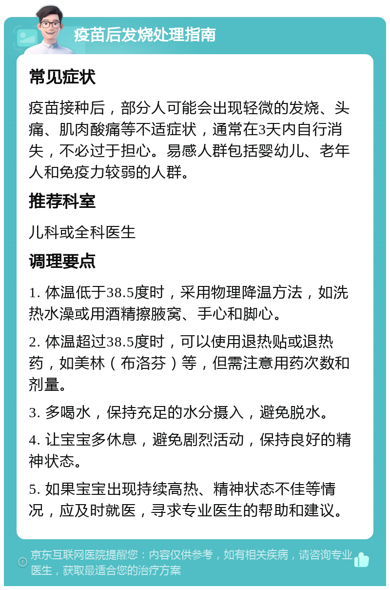 疫苗后发烧处理指南 常见症状 疫苗接种后，部分人可能会出现轻微的发烧、头痛、肌肉酸痛等不适症状，通常在3天内自行消失，不必过于担心。易感人群包括婴幼儿、老年人和免疫力较弱的人群。 推荐科室 儿科或全科医生 调理要点 1. 体温低于38.5度时，采用物理降温方法，如洗热水澡或用酒精擦腋窝、手心和脚心。 2. 体温超过38.5度时，可以使用退热贴或退热药，如美林（布洛芬）等，但需注意用药次数和剂量。 3. 多喝水，保持充足的水分摄入，避免脱水。 4. 让宝宝多休息，避免剧烈活动，保持良好的精神状态。 5. 如果宝宝出现持续高热、精神状态不佳等情况，应及时就医，寻求专业医生的帮助和建议。