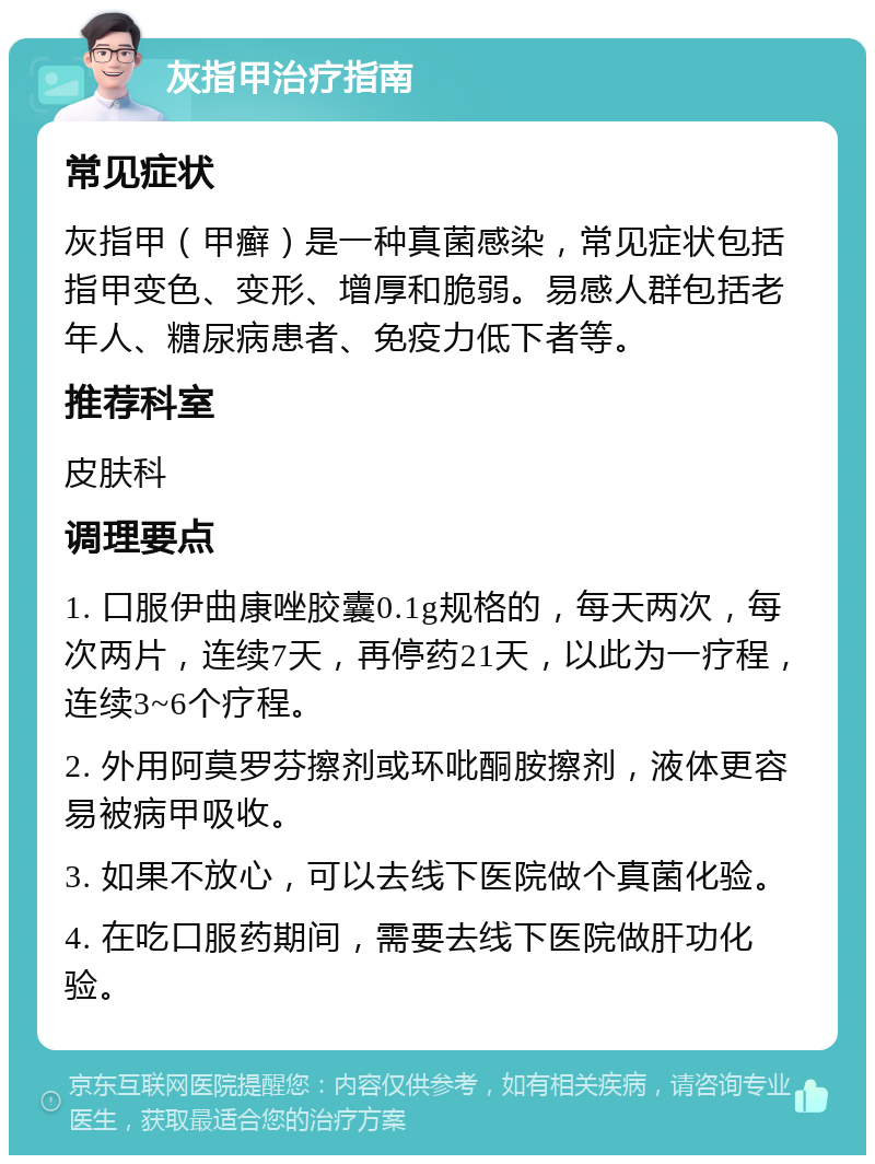 灰指甲治疗指南 常见症状 灰指甲（甲癣）是一种真菌感染，常见症状包括指甲变色、变形、增厚和脆弱。易感人群包括老年人、糖尿病患者、免疫力低下者等。 推荐科室 皮肤科 调理要点 1. 口服伊曲康唑胶囊0.1g规格的，每天两次，每次两片，连续7天，再停药21天，以此为一疗程，连续3~6个疗程。 2. 外用阿莫罗芬擦剂或环吡酮胺擦剂，液体更容易被病甲吸收。 3. 如果不放心，可以去线下医院做个真菌化验。 4. 在吃口服药期间，需要去线下医院做肝功化验。