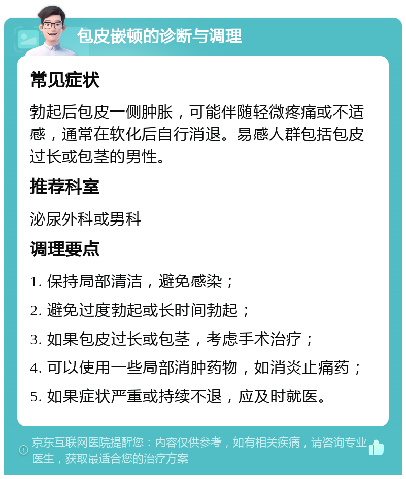 包皮嵌顿的诊断与调理 常见症状 勃起后包皮一侧肿胀，可能伴随轻微疼痛或不适感，通常在软化后自行消退。易感人群包括包皮过长或包茎的男性。 推荐科室 泌尿外科或男科 调理要点 1. 保持局部清洁，避免感染； 2. 避免过度勃起或长时间勃起； 3. 如果包皮过长或包茎，考虑手术治疗； 4. 可以使用一些局部消肿药物，如消炎止痛药； 5. 如果症状严重或持续不退，应及时就医。