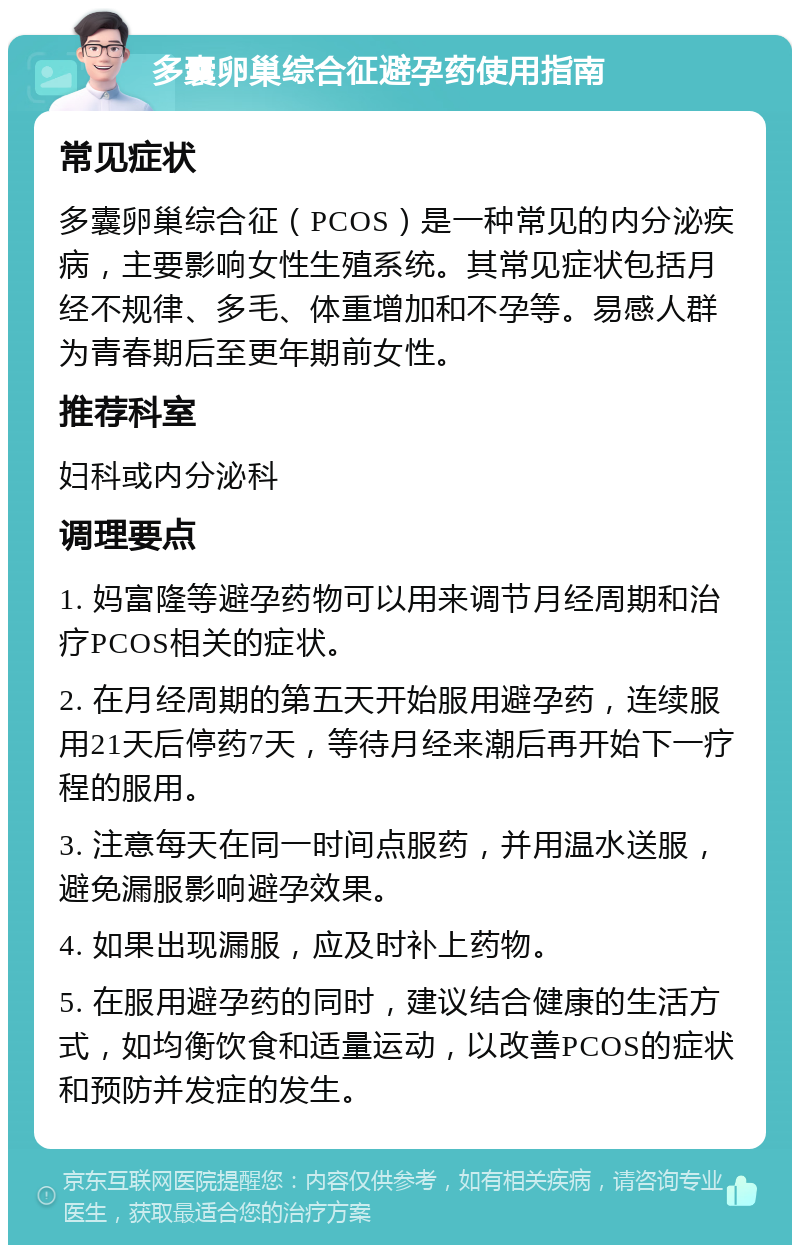 多囊卵巢综合征避孕药使用指南 常见症状 多囊卵巢综合征（PCOS）是一种常见的内分泌疾病，主要影响女性生殖系统。其常见症状包括月经不规律、多毛、体重增加和不孕等。易感人群为青春期后至更年期前女性。 推荐科室 妇科或内分泌科 调理要点 1. 妈富隆等避孕药物可以用来调节月经周期和治疗PCOS相关的症状。 2. 在月经周期的第五天开始服用避孕药，连续服用21天后停药7天，等待月经来潮后再开始下一疗程的服用。 3. 注意每天在同一时间点服药，并用温水送服，避免漏服影响避孕效果。 4. 如果出现漏服，应及时补上药物。 5. 在服用避孕药的同时，建议结合健康的生活方式，如均衡饮食和适量运动，以改善PCOS的症状和预防并发症的发生。