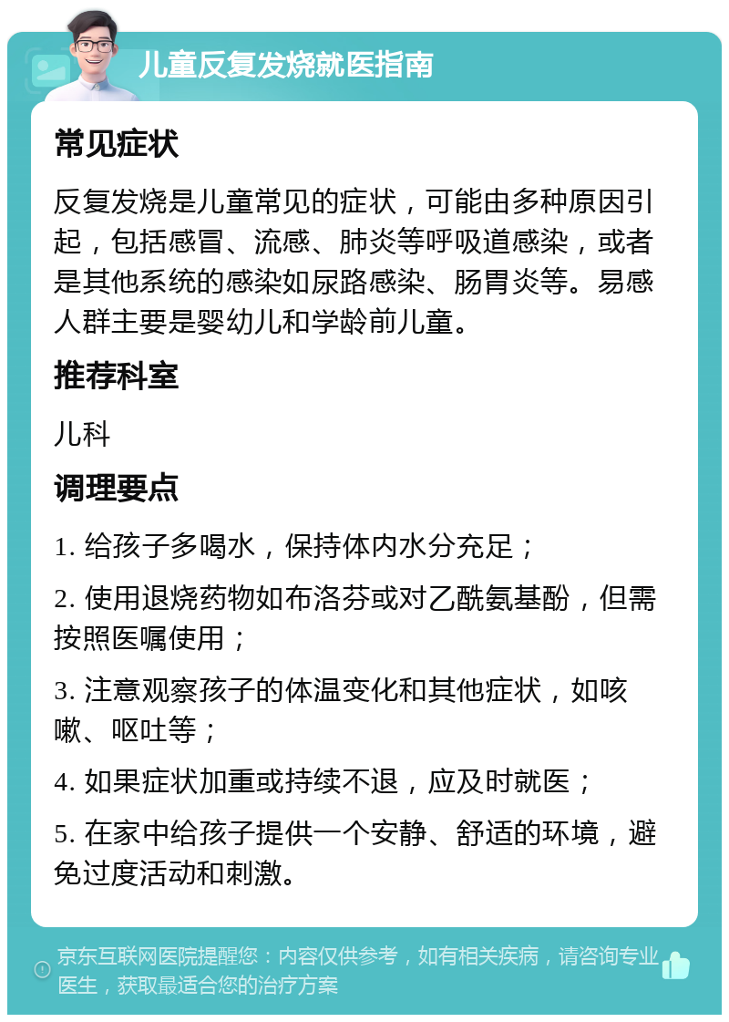 儿童反复发烧就医指南 常见症状 反复发烧是儿童常见的症状，可能由多种原因引起，包括感冒、流感、肺炎等呼吸道感染，或者是其他系统的感染如尿路感染、肠胃炎等。易感人群主要是婴幼儿和学龄前儿童。 推荐科室 儿科 调理要点 1. 给孩子多喝水，保持体内水分充足； 2. 使用退烧药物如布洛芬或对乙酰氨基酚，但需按照医嘱使用； 3. 注意观察孩子的体温变化和其他症状，如咳嗽、呕吐等； 4. 如果症状加重或持续不退，应及时就医； 5. 在家中给孩子提供一个安静、舒适的环境，避免过度活动和刺激。