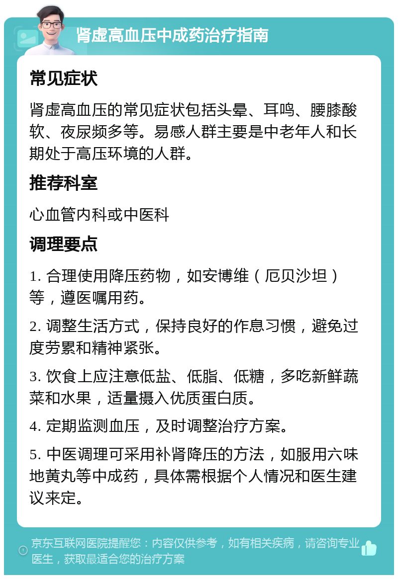 肾虚高血压中成药治疗指南 常见症状 肾虚高血压的常见症状包括头晕、耳鸣、腰膝酸软、夜尿频多等。易感人群主要是中老年人和长期处于高压环境的人群。 推荐科室 心血管内科或中医科 调理要点 1. 合理使用降压药物，如安博维（厄贝沙坦）等，遵医嘱用药。 2. 调整生活方式，保持良好的作息习惯，避免过度劳累和精神紧张。 3. 饮食上应注意低盐、低脂、低糖，多吃新鲜蔬菜和水果，适量摄入优质蛋白质。 4. 定期监测血压，及时调整治疗方案。 5. 中医调理可采用补肾降压的方法，如服用六味地黄丸等中成药，具体需根据个人情况和医生建议来定。