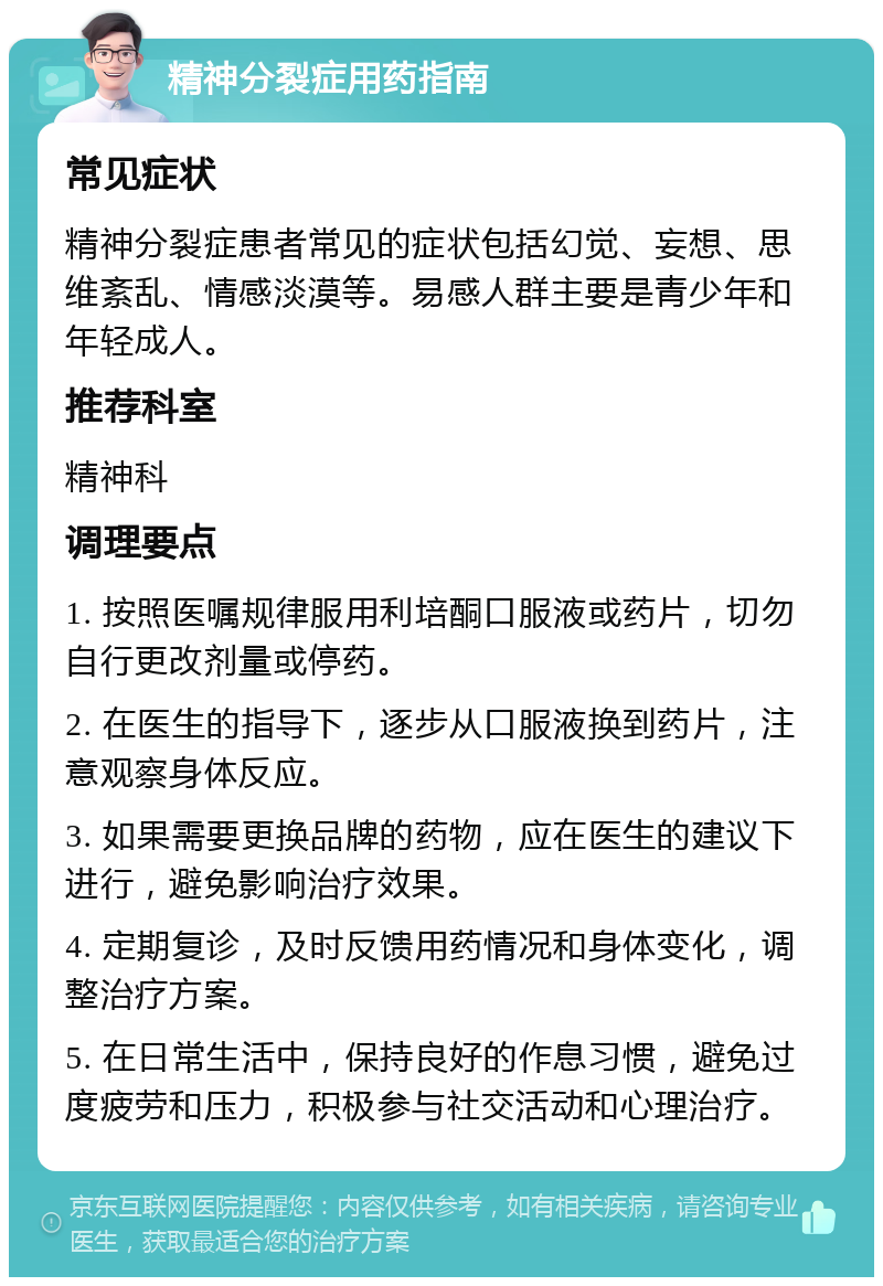 精神分裂症用药指南 常见症状 精神分裂症患者常见的症状包括幻觉、妄想、思维紊乱、情感淡漠等。易感人群主要是青少年和年轻成人。 推荐科室 精神科 调理要点 1. 按照医嘱规律服用利培酮口服液或药片，切勿自行更改剂量或停药。 2. 在医生的指导下，逐步从口服液换到药片，注意观察身体反应。 3. 如果需要更换品牌的药物，应在医生的建议下进行，避免影响治疗效果。 4. 定期复诊，及时反馈用药情况和身体变化，调整治疗方案。 5. 在日常生活中，保持良好的作息习惯，避免过度疲劳和压力，积极参与社交活动和心理治疗。