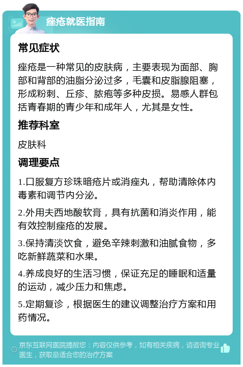 痤疮就医指南 常见症状 痤疮是一种常见的皮肤病，主要表现为面部、胸部和背部的油脂分泌过多，毛囊和皮脂腺阻塞，形成粉刺、丘疹、脓疱等多种皮损。易感人群包括青春期的青少年和成年人，尤其是女性。 推荐科室 皮肤科 调理要点 1.口服复方珍珠暗疮片或消痤丸，帮助清除体内毒素和调节内分泌。 2.外用夫西地酸软膏，具有抗菌和消炎作用，能有效控制痤疮的发展。 3.保持清淡饮食，避免辛辣刺激和油腻食物，多吃新鲜蔬菜和水果。 4.养成良好的生活习惯，保证充足的睡眠和适量的运动，减少压力和焦虑。 5.定期复诊，根据医生的建议调整治疗方案和用药情况。