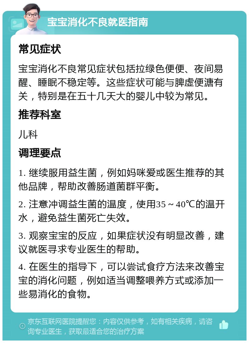 宝宝消化不良就医指南 常见症状 宝宝消化不良常见症状包括拉绿色便便、夜间易醒、睡眠不稳定等。这些症状可能与脾虚便溏有关，特别是在五十几天大的婴儿中较为常见。 推荐科室 儿科 调理要点 1. 继续服用益生菌，例如妈咪爱或医生推荐的其他品牌，帮助改善肠道菌群平衡。 2. 注意冲调益生菌的温度，使用35～40℃的温开水，避免益生菌死亡失效。 3. 观察宝宝的反应，如果症状没有明显改善，建议就医寻求专业医生的帮助。 4. 在医生的指导下，可以尝试食疗方法来改善宝宝的消化问题，例如适当调整喂养方式或添加一些易消化的食物。