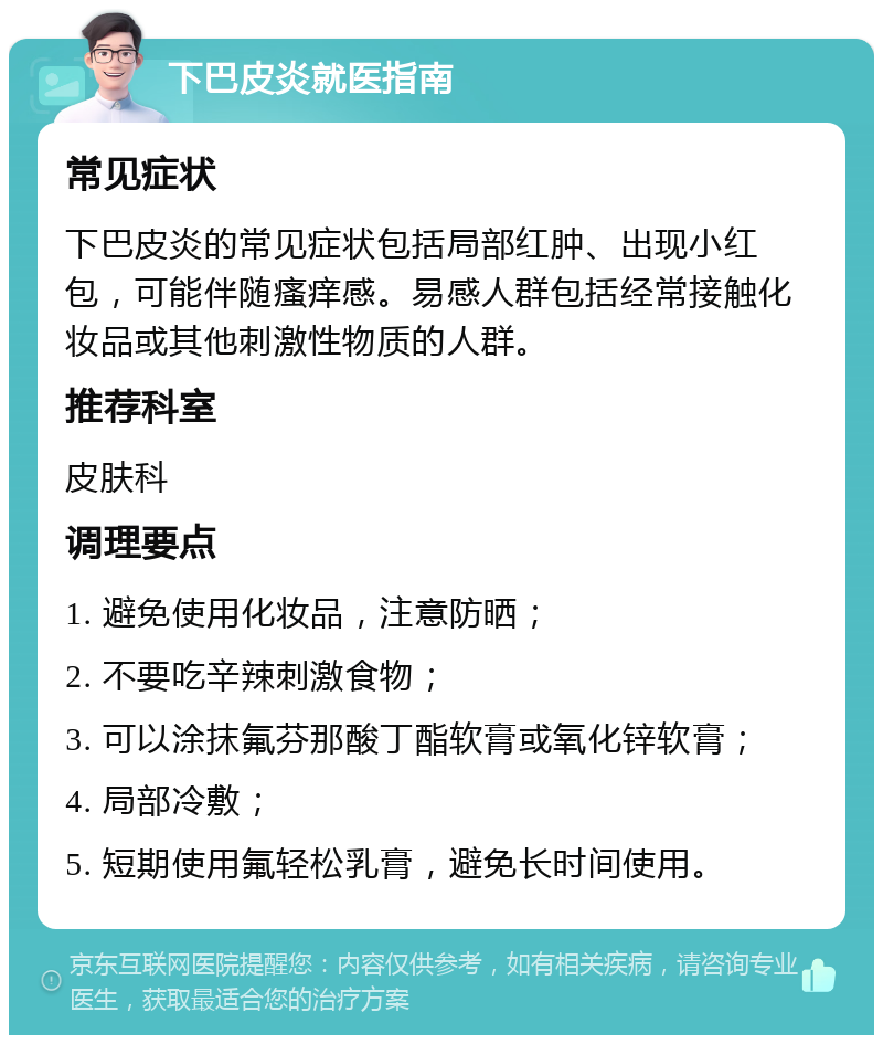 下巴皮炎就医指南 常见症状 下巴皮炎的常见症状包括局部红肿、出现小红包，可能伴随瘙痒感。易感人群包括经常接触化妆品或其他刺激性物质的人群。 推荐科室 皮肤科 调理要点 1. 避免使用化妆品，注意防晒； 2. 不要吃辛辣刺激食物； 3. 可以涂抹氟芬那酸丁酯软膏或氧化锌软膏； 4. 局部冷敷； 5. 短期使用氟轻松乳膏，避免长时间使用。