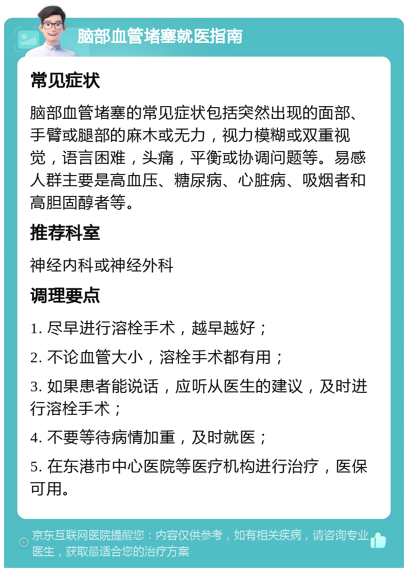 脑部血管堵塞就医指南 常见症状 脑部血管堵塞的常见症状包括突然出现的面部、手臂或腿部的麻木或无力，视力模糊或双重视觉，语言困难，头痛，平衡或协调问题等。易感人群主要是高血压、糖尿病、心脏病、吸烟者和高胆固醇者等。 推荐科室 神经内科或神经外科 调理要点 1. 尽早进行溶栓手术，越早越好； 2. 不论血管大小，溶栓手术都有用； 3. 如果患者能说话，应听从医生的建议，及时进行溶栓手术； 4. 不要等待病情加重，及时就医； 5. 在东港市中心医院等医疗机构进行治疗，医保可用。