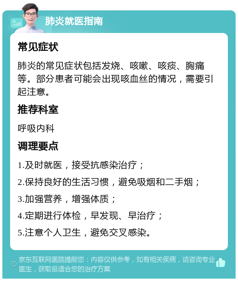 肺炎就医指南 常见症状 肺炎的常见症状包括发烧、咳嗽、咳痰、胸痛等。部分患者可能会出现咳血丝的情况，需要引起注意。 推荐科室 呼吸内科 调理要点 1.及时就医，接受抗感染治疗； 2.保持良好的生活习惯，避免吸烟和二手烟； 3.加强营养，增强体质； 4.定期进行体检，早发现、早治疗； 5.注意个人卫生，避免交叉感染。