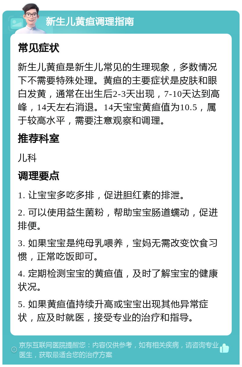 新生儿黄疸调理指南 常见症状 新生儿黄疸是新生儿常见的生理现象，多数情况下不需要特殊处理。黄疸的主要症状是皮肤和眼白发黄，通常在出生后2-3天出现，7-10天达到高峰，14天左右消退。14天宝宝黄疸值为10.5，属于较高水平，需要注意观察和调理。 推荐科室 儿科 调理要点 1. 让宝宝多吃多排，促进胆红素的排泄。 2. 可以使用益生菌粉，帮助宝宝肠道蠕动，促进排便。 3. 如果宝宝是纯母乳喂养，宝妈无需改变饮食习惯，正常吃饭即可。 4. 定期检测宝宝的黄疸值，及时了解宝宝的健康状况。 5. 如果黄疸值持续升高或宝宝出现其他异常症状，应及时就医，接受专业的治疗和指导。