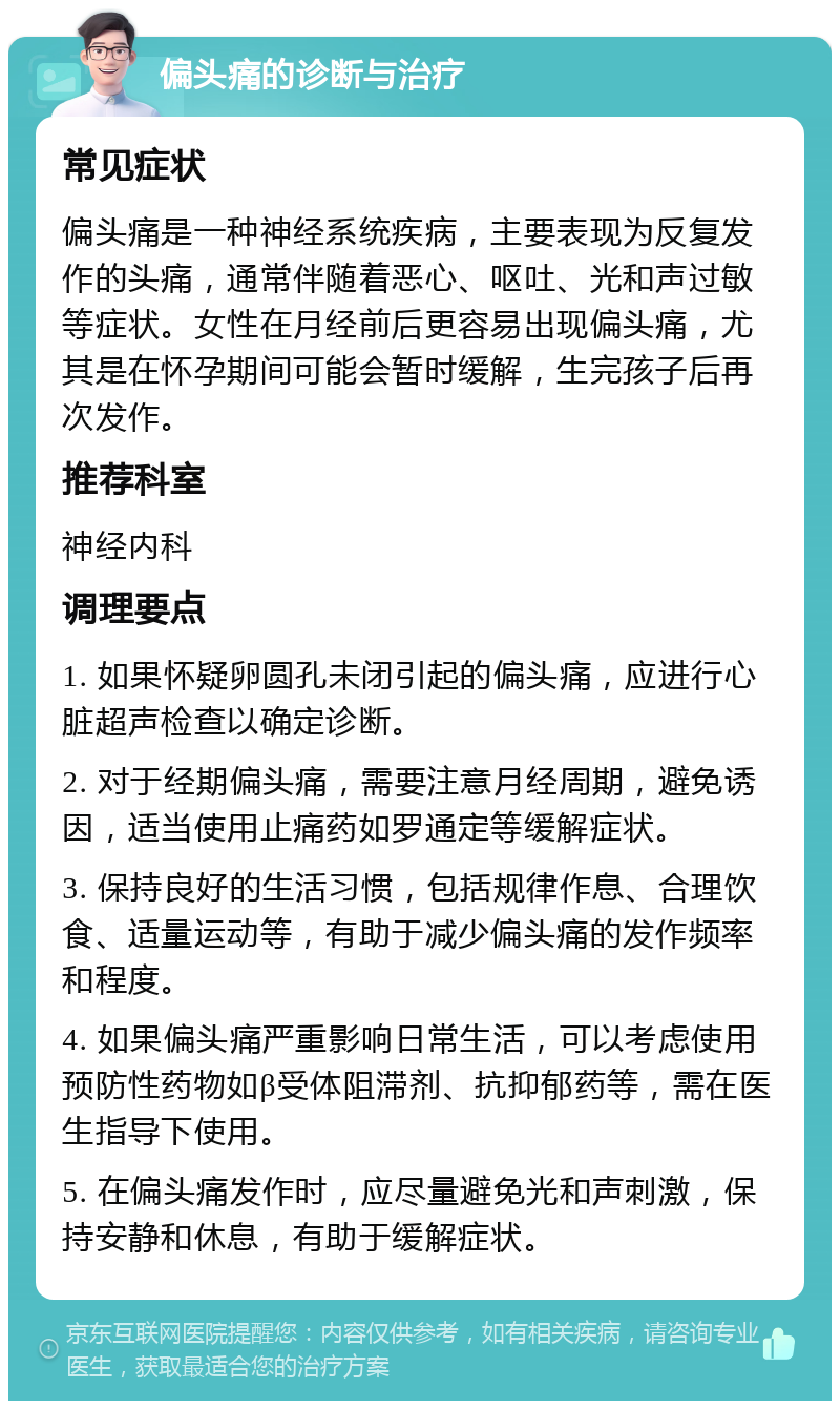 偏头痛的诊断与治疗 常见症状 偏头痛是一种神经系统疾病，主要表现为反复发作的头痛，通常伴随着恶心、呕吐、光和声过敏等症状。女性在月经前后更容易出现偏头痛，尤其是在怀孕期间可能会暂时缓解，生完孩子后再次发作。 推荐科室 神经内科 调理要点 1. 如果怀疑卵圆孔未闭引起的偏头痛，应进行心脏超声检查以确定诊断。 2. 对于经期偏头痛，需要注意月经周期，避免诱因，适当使用止痛药如罗通定等缓解症状。 3. 保持良好的生活习惯，包括规律作息、合理饮食、适量运动等，有助于减少偏头痛的发作频率和程度。 4. 如果偏头痛严重影响日常生活，可以考虑使用预防性药物如β受体阻滞剂、抗抑郁药等，需在医生指导下使用。 5. 在偏头痛发作时，应尽量避免光和声刺激，保持安静和休息，有助于缓解症状。