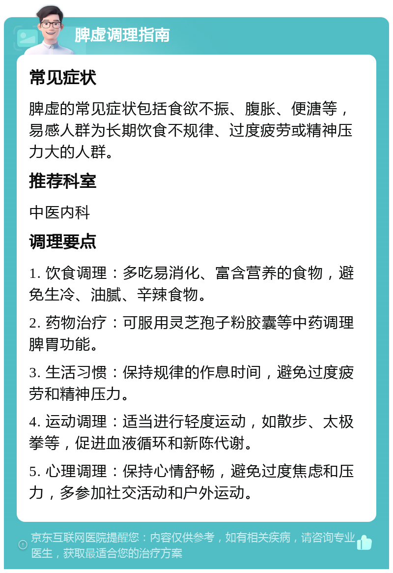 脾虚调理指南 常见症状 脾虚的常见症状包括食欲不振、腹胀、便溏等，易感人群为长期饮食不规律、过度疲劳或精神压力大的人群。 推荐科室 中医内科 调理要点 1. 饮食调理：多吃易消化、富含营养的食物，避免生冷、油腻、辛辣食物。 2. 药物治疗：可服用灵芝孢子粉胶囊等中药调理脾胃功能。 3. 生活习惯：保持规律的作息时间，避免过度疲劳和精神压力。 4. 运动调理：适当进行轻度运动，如散步、太极拳等，促进血液循环和新陈代谢。 5. 心理调理：保持心情舒畅，避免过度焦虑和压力，多参加社交活动和户外运动。