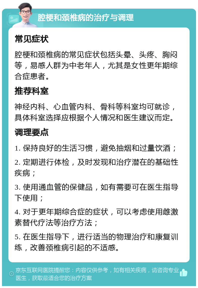 腔梗和颈椎病的治疗与调理 常见症状 腔梗和颈椎病的常见症状包括头晕、头疼、胸闷等，易感人群为中老年人，尤其是女性更年期综合症患者。 推荐科室 神经内科、心血管内科、骨科等科室均可就诊，具体科室选择应根据个人情况和医生建议而定。 调理要点 1. 保持良好的生活习惯，避免抽烟和过量饮酒； 2. 定期进行体检，及时发现和治疗潜在的基础性疾病； 3. 使用通血管的保健品，如有需要可在医生指导下使用； 4. 对于更年期综合症的症状，可以考虑使用雌激素替代疗法等治疗方法； 5. 在医生指导下，进行适当的物理治疗和康复训练，改善颈椎病引起的不适感。