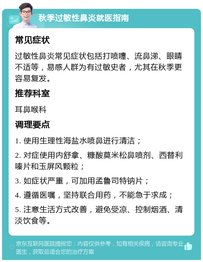 秋季过敏性鼻炎就医指南 常见症状 过敏性鼻炎常见症状包括打喷嚏、流鼻涕、眼睛不适等，易感人群为有过敏史者，尤其在秋季更容易复发。 推荐科室 耳鼻喉科 调理要点 1. 使用生理性海盐水喷鼻进行清洁； 2. 对症使用内舒拿、糠酸莫米松鼻喷剂、西替利嗪片和玉屏风颗粒； 3. 如症状严重，可加用孟鲁司特钠片； 4. 遵循医嘱，坚持联合用药，不能急于求成； 5. 注意生活方式改善，避免受凉、控制烟酒、清淡饮食等。