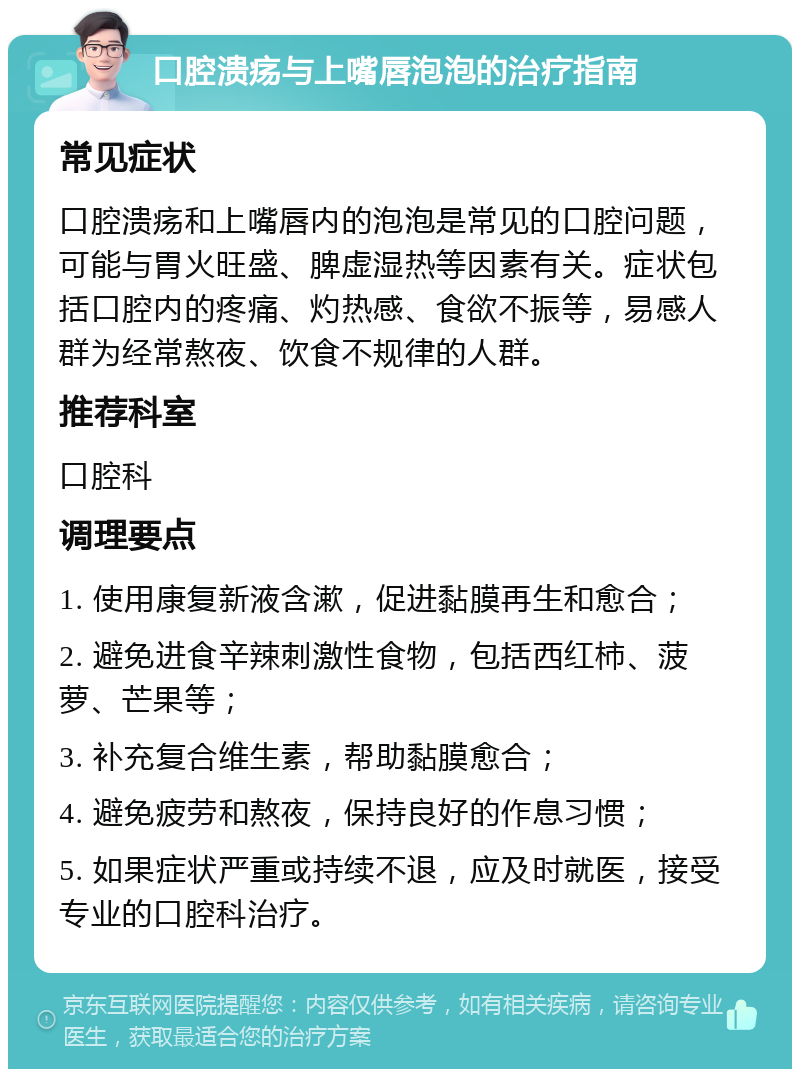 口腔溃疡与上嘴唇泡泡的治疗指南 常见症状 口腔溃疡和上嘴唇内的泡泡是常见的口腔问题，可能与胃火旺盛、脾虚湿热等因素有关。症状包括口腔内的疼痛、灼热感、食欲不振等，易感人群为经常熬夜、饮食不规律的人群。 推荐科室 口腔科 调理要点 1. 使用康复新液含漱，促进黏膜再生和愈合； 2. 避免进食辛辣刺激性食物，包括西红柿、菠萝、芒果等； 3. 补充复合维生素，帮助黏膜愈合； 4. 避免疲劳和熬夜，保持良好的作息习惯； 5. 如果症状严重或持续不退，应及时就医，接受专业的口腔科治疗。