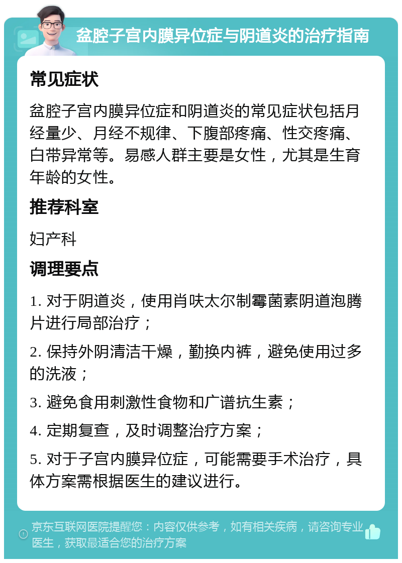 盆腔子宫内膜异位症与阴道炎的治疗指南 常见症状 盆腔子宫内膜异位症和阴道炎的常见症状包括月经量少、月经不规律、下腹部疼痛、性交疼痛、白带异常等。易感人群主要是女性，尤其是生育年龄的女性。 推荐科室 妇产科 调理要点 1. 对于阴道炎，使用肖呋太尔制霉菌素阴道泡腾片进行局部治疗； 2. 保持外阴清洁干燥，勤换内裤，避免使用过多的洗液； 3. 避免食用刺激性食物和广谱抗生素； 4. 定期复查，及时调整治疗方案； 5. 对于子宫内膜异位症，可能需要手术治疗，具体方案需根据医生的建议进行。