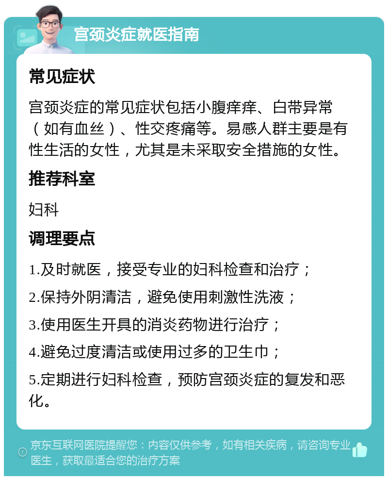 宫颈炎症就医指南 常见症状 宫颈炎症的常见症状包括小腹痒痒、白带异常（如有血丝）、性交疼痛等。易感人群主要是有性生活的女性，尤其是未采取安全措施的女性。 推荐科室 妇科 调理要点 1.及时就医，接受专业的妇科检查和治疗； 2.保持外阴清洁，避免使用刺激性洗液； 3.使用医生开具的消炎药物进行治疗； 4.避免过度清洁或使用过多的卫生巾； 5.定期进行妇科检查，预防宫颈炎症的复发和恶化。