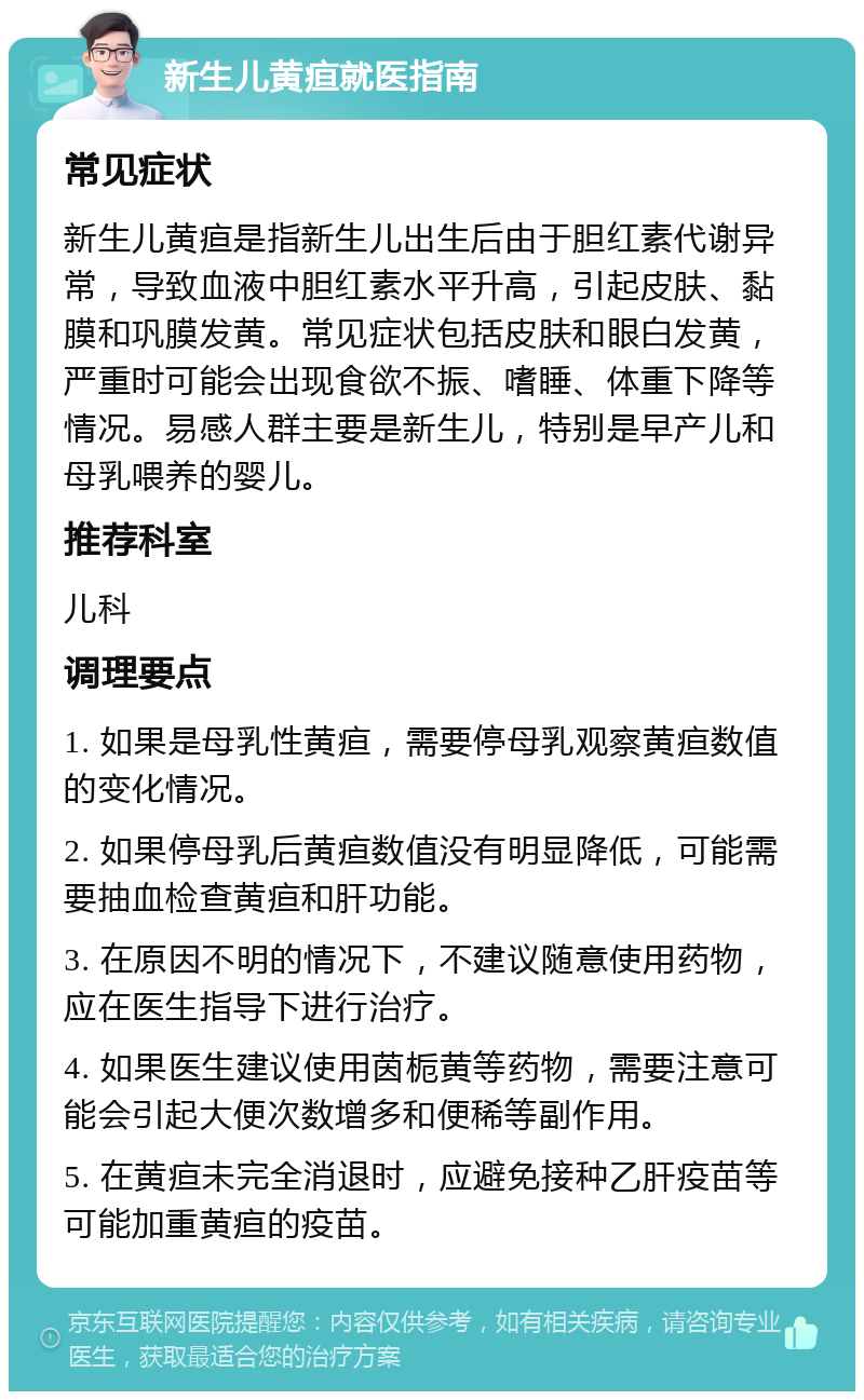 新生儿黄疸就医指南 常见症状 新生儿黄疸是指新生儿出生后由于胆红素代谢异常，导致血液中胆红素水平升高，引起皮肤、黏膜和巩膜发黄。常见症状包括皮肤和眼白发黄，严重时可能会出现食欲不振、嗜睡、体重下降等情况。易感人群主要是新生儿，特别是早产儿和母乳喂养的婴儿。 推荐科室 儿科 调理要点 1. 如果是母乳性黄疸，需要停母乳观察黄疸数值的变化情况。 2. 如果停母乳后黄疸数值没有明显降低，可能需要抽血检查黄疸和肝功能。 3. 在原因不明的情况下，不建议随意使用药物，应在医生指导下进行治疗。 4. 如果医生建议使用茵栀黄等药物，需要注意可能会引起大便次数增多和便稀等副作用。 5. 在黄疸未完全消退时，应避免接种乙肝疫苗等可能加重黄疸的疫苗。