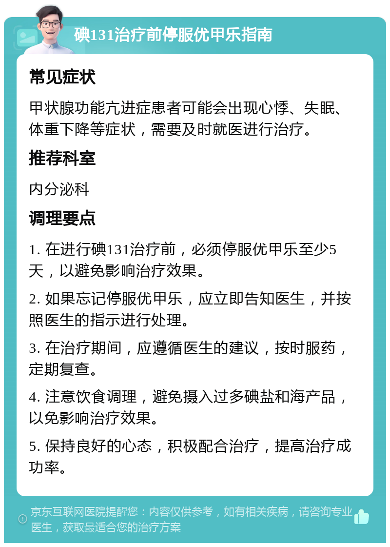 碘131治疗前停服优甲乐指南 常见症状 甲状腺功能亢进症患者可能会出现心悸、失眠、体重下降等症状，需要及时就医进行治疗。 推荐科室 内分泌科 调理要点 1. 在进行碘131治疗前，必须停服优甲乐至少5天，以避免影响治疗效果。 2. 如果忘记停服优甲乐，应立即告知医生，并按照医生的指示进行处理。 3. 在治疗期间，应遵循医生的建议，按时服药，定期复查。 4. 注意饮食调理，避免摄入过多碘盐和海产品，以免影响治疗效果。 5. 保持良好的心态，积极配合治疗，提高治疗成功率。