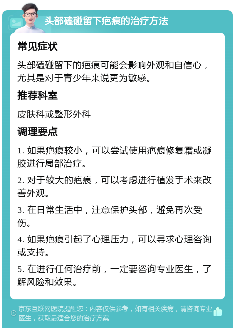 头部磕碰留下疤痕的治疗方法 常见症状 头部磕碰留下的疤痕可能会影响外观和自信心，尤其是对于青少年来说更为敏感。 推荐科室 皮肤科或整形外科 调理要点 1. 如果疤痕较小，可以尝试使用疤痕修复霜或凝胶进行局部治疗。 2. 对于较大的疤痕，可以考虑进行植发手术来改善外观。 3. 在日常生活中，注意保护头部，避免再次受伤。 4. 如果疤痕引起了心理压力，可以寻求心理咨询或支持。 5. 在进行任何治疗前，一定要咨询专业医生，了解风险和效果。