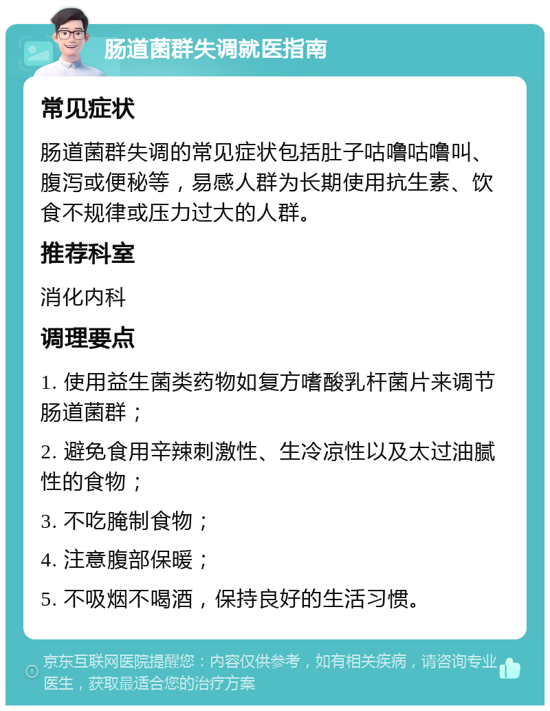 肠道菌群失调就医指南 常见症状 肠道菌群失调的常见症状包括肚子咕噜咕噜叫、腹泻或便秘等，易感人群为长期使用抗生素、饮食不规律或压力过大的人群。 推荐科室 消化内科 调理要点 1. 使用益生菌类药物如复方嗜酸乳杆菌片来调节肠道菌群； 2. 避免食用辛辣刺激性、生冷凉性以及太过油腻性的食物； 3. 不吃腌制食物； 4. 注意腹部保暖； 5. 不吸烟不喝酒，保持良好的生活习惯。