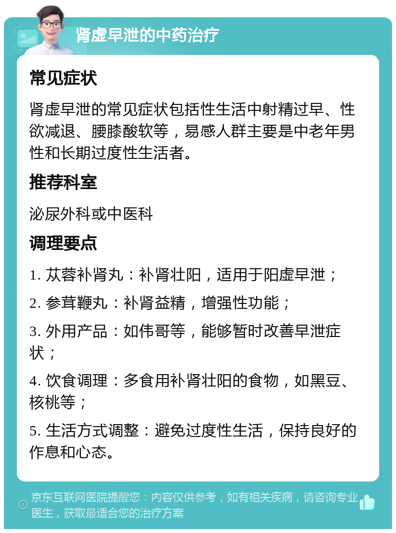 肾虚早泄的中药治疗 常见症状 肾虚早泄的常见症状包括性生活中射精过早、性欲减退、腰膝酸软等，易感人群主要是中老年男性和长期过度性生活者。 推荐科室 泌尿外科或中医科 调理要点 1. 苁蓉补肾丸：补肾壮阳，适用于阳虚早泄； 2. 参茸鞭丸：补肾益精，增强性功能； 3. 外用产品：如伟哥等，能够暂时改善早泄症状； 4. 饮食调理：多食用补肾壮阳的食物，如黑豆、核桃等； 5. 生活方式调整：避免过度性生活，保持良好的作息和心态。