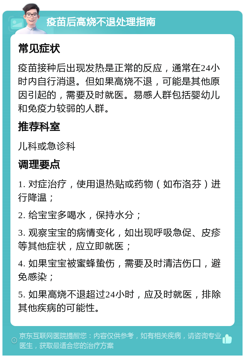 疫苗后高烧不退处理指南 常见症状 疫苗接种后出现发热是正常的反应，通常在24小时内自行消退。但如果高烧不退，可能是其他原因引起的，需要及时就医。易感人群包括婴幼儿和免疫力较弱的人群。 推荐科室 儿科或急诊科 调理要点 1. 对症治疗，使用退热贴或药物（如布洛芬）进行降温； 2. 给宝宝多喝水，保持水分； 3. 观察宝宝的病情变化，如出现呼吸急促、皮疹等其他症状，应立即就医； 4. 如果宝宝被蜜蜂蛰伤，需要及时清洁伤口，避免感染； 5. 如果高烧不退超过24小时，应及时就医，排除其他疾病的可能性。