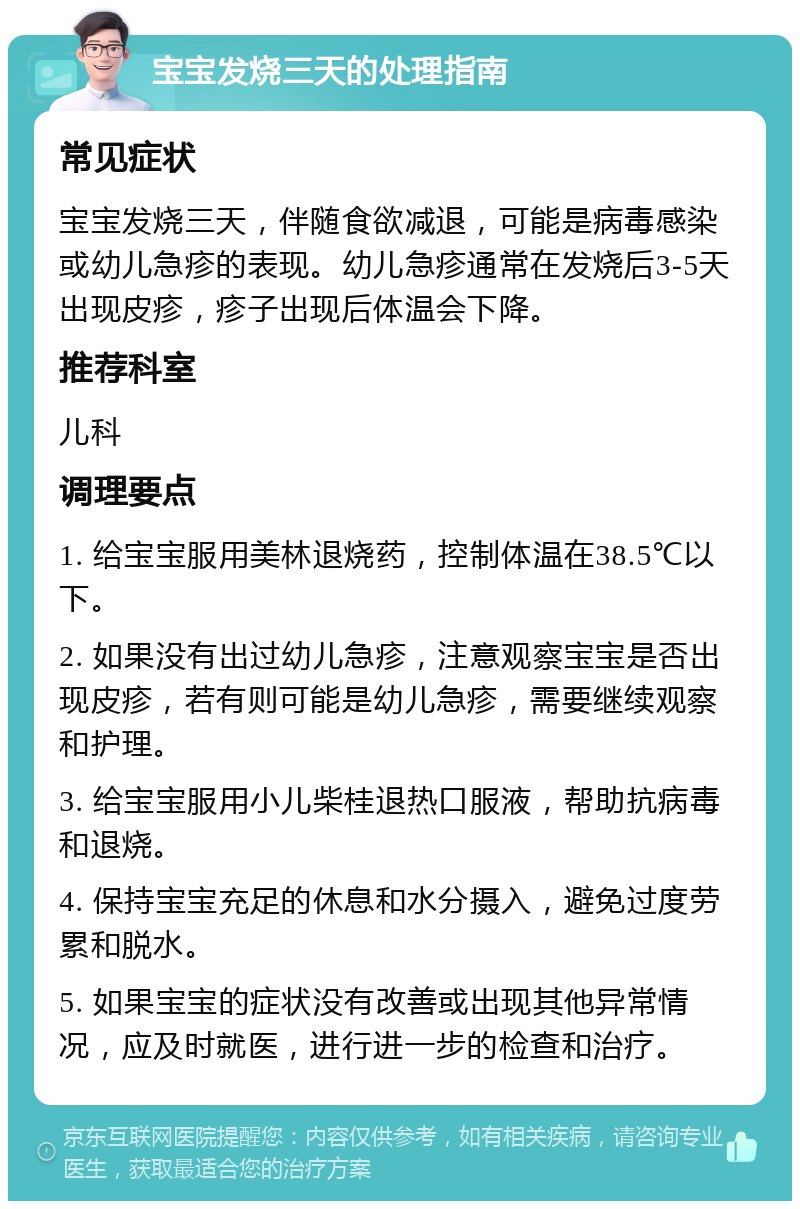 宝宝发烧三天的处理指南 常见症状 宝宝发烧三天，伴随食欲减退，可能是病毒感染或幼儿急疹的表现。幼儿急疹通常在发烧后3-5天出现皮疹，疹子出现后体温会下降。 推荐科室 儿科 调理要点 1. 给宝宝服用美林退烧药，控制体温在38.5℃以下。 2. 如果没有出过幼儿急疹，注意观察宝宝是否出现皮疹，若有则可能是幼儿急疹，需要继续观察和护理。 3. 给宝宝服用小儿柴桂退热口服液，帮助抗病毒和退烧。 4. 保持宝宝充足的休息和水分摄入，避免过度劳累和脱水。 5. 如果宝宝的症状没有改善或出现其他异常情况，应及时就医，进行进一步的检查和治疗。