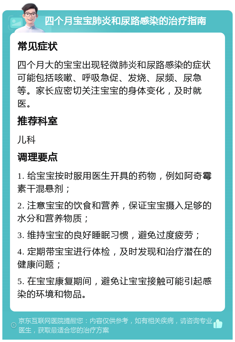 四个月宝宝肺炎和尿路感染的治疗指南 常见症状 四个月大的宝宝出现轻微肺炎和尿路感染的症状可能包括咳嗽、呼吸急促、发烧、尿频、尿急等。家长应密切关注宝宝的身体变化，及时就医。 推荐科室 儿科 调理要点 1. 给宝宝按时服用医生开具的药物，例如阿奇霉素干混悬剂； 2. 注意宝宝的饮食和营养，保证宝宝摄入足够的水分和营养物质； 3. 维持宝宝的良好睡眠习惯，避免过度疲劳； 4. 定期带宝宝进行体检，及时发现和治疗潜在的健康问题； 5. 在宝宝康复期间，避免让宝宝接触可能引起感染的环境和物品。