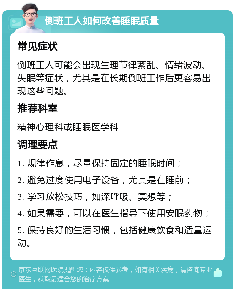 倒班工人如何改善睡眠质量 常见症状 倒班工人可能会出现生理节律紊乱、情绪波动、失眠等症状，尤其是在长期倒班工作后更容易出现这些问题。 推荐科室 精神心理科或睡眠医学科 调理要点 1. 规律作息，尽量保持固定的睡眠时间； 2. 避免过度使用电子设备，尤其是在睡前； 3. 学习放松技巧，如深呼吸、冥想等； 4. 如果需要，可以在医生指导下使用安眠药物； 5. 保持良好的生活习惯，包括健康饮食和适量运动。