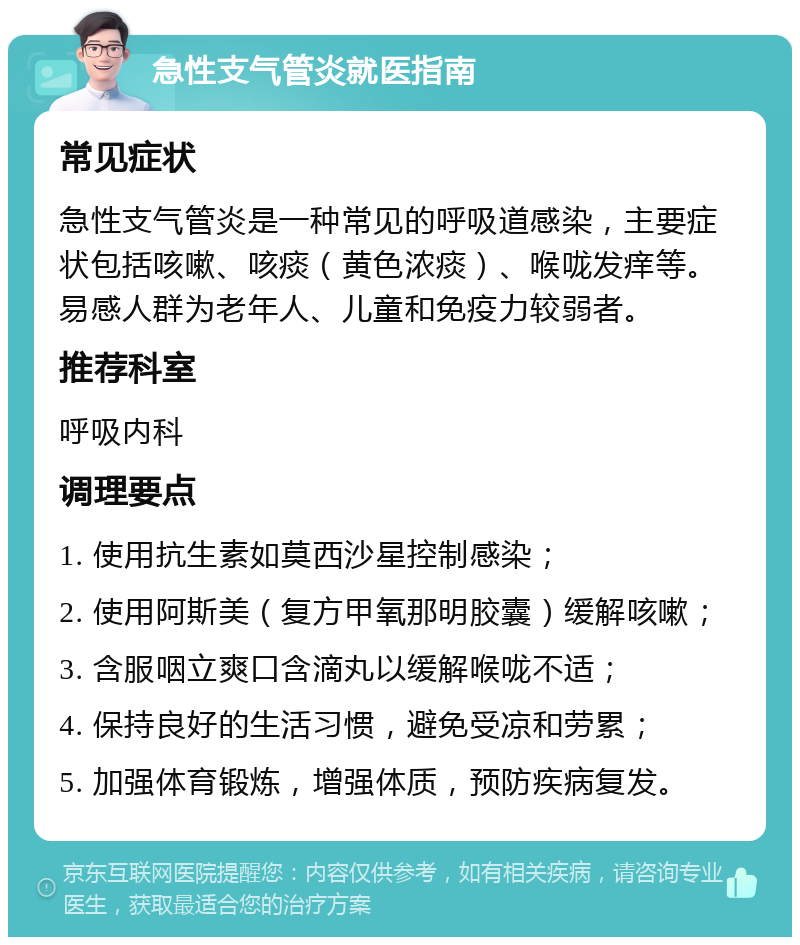 急性支气管炎就医指南 常见症状 急性支气管炎是一种常见的呼吸道感染，主要症状包括咳嗽、咳痰（黄色浓痰）、喉咙发痒等。易感人群为老年人、儿童和免疫力较弱者。 推荐科室 呼吸内科 调理要点 1. 使用抗生素如莫西沙星控制感染； 2. 使用阿斯美（复方甲氧那明胶囊）缓解咳嗽； 3. 含服咽立爽口含滴丸以缓解喉咙不适； 4. 保持良好的生活习惯，避免受凉和劳累； 5. 加强体育锻炼，增强体质，预防疾病复发。