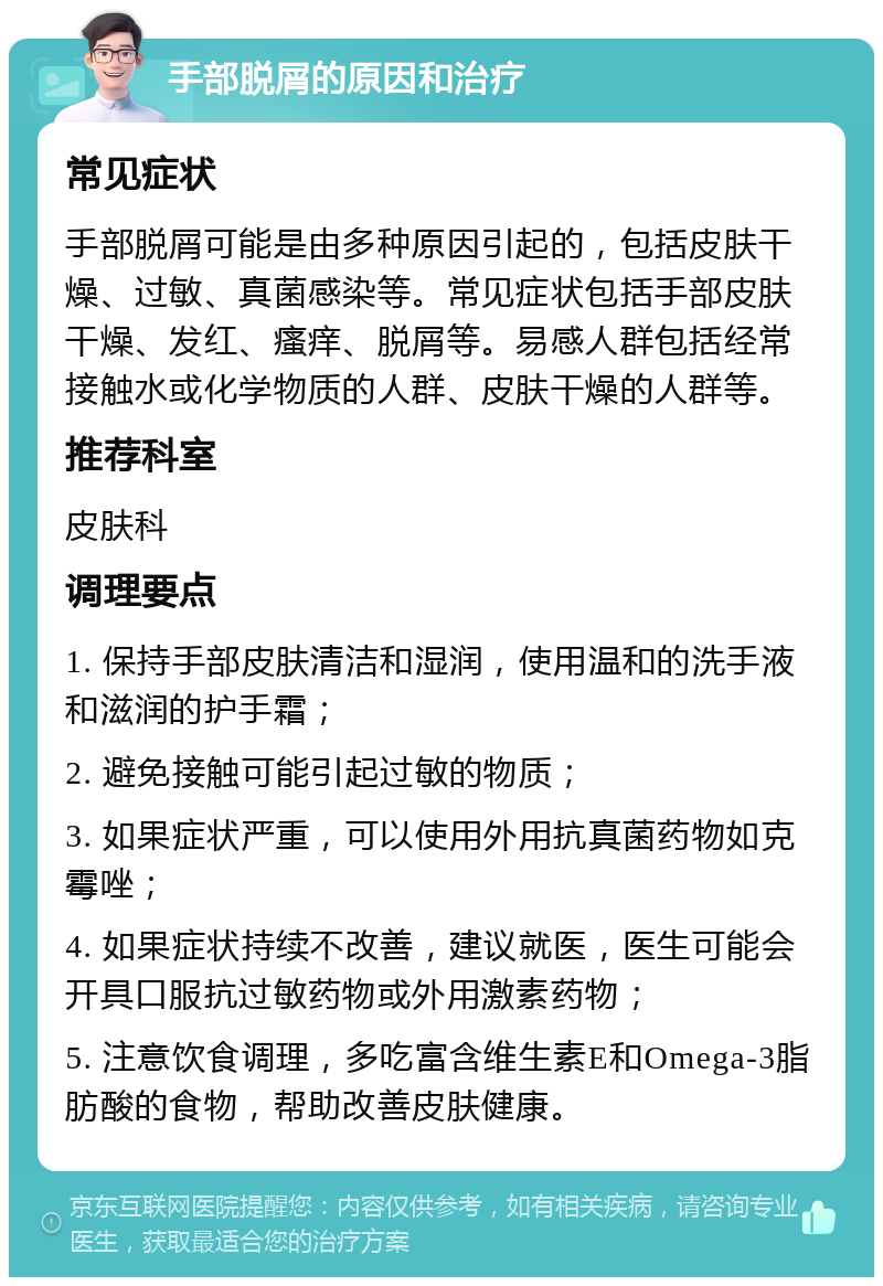 手部脱屑的原因和治疗 常见症状 手部脱屑可能是由多种原因引起的，包括皮肤干燥、过敏、真菌感染等。常见症状包括手部皮肤干燥、发红、瘙痒、脱屑等。易感人群包括经常接触水或化学物质的人群、皮肤干燥的人群等。 推荐科室 皮肤科 调理要点 1. 保持手部皮肤清洁和湿润，使用温和的洗手液和滋润的护手霜； 2. 避免接触可能引起过敏的物质； 3. 如果症状严重，可以使用外用抗真菌药物如克霉唑； 4. 如果症状持续不改善，建议就医，医生可能会开具口服抗过敏药物或外用激素药物； 5. 注意饮食调理，多吃富含维生素E和Omega-3脂肪酸的食物，帮助改善皮肤健康。