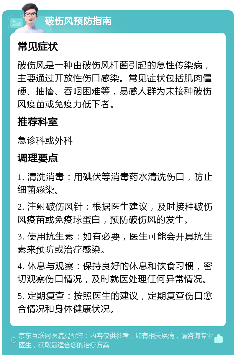 破伤风预防指南 常见症状 破伤风是一种由破伤风杆菌引起的急性传染病，主要通过开放性伤口感染。常见症状包括肌肉僵硬、抽搐、吞咽困难等，易感人群为未接种破伤风疫苗或免疫力低下者。 推荐科室 急诊科或外科 调理要点 1. 清洗消毒：用碘伏等消毒药水清洗伤口，防止细菌感染。 2. 注射破伤风针：根据医生建议，及时接种破伤风疫苗或免疫球蛋白，预防破伤风的发生。 3. 使用抗生素：如有必要，医生可能会开具抗生素来预防或治疗感染。 4. 休息与观察：保持良好的休息和饮食习惯，密切观察伤口情况，及时就医处理任何异常情况。 5. 定期复查：按照医生的建议，定期复查伤口愈合情况和身体健康状况。