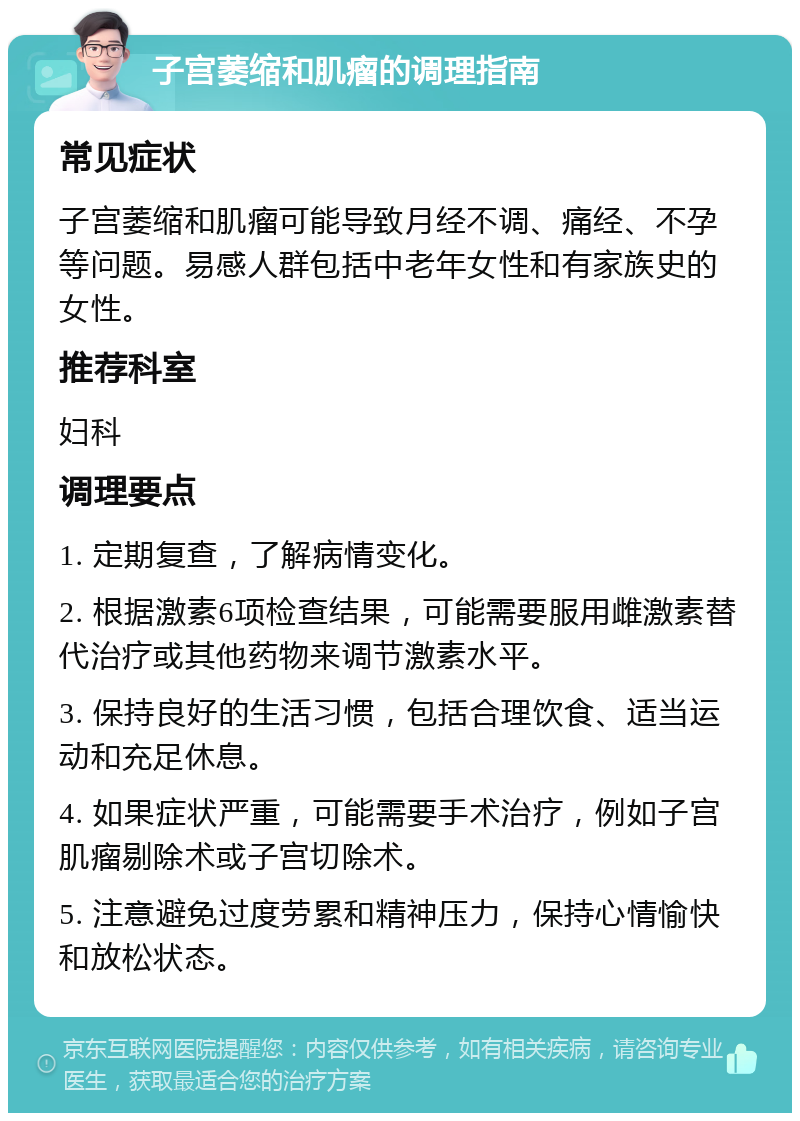 子宫萎缩和肌瘤的调理指南 常见症状 子宫萎缩和肌瘤可能导致月经不调、痛经、不孕等问题。易感人群包括中老年女性和有家族史的女性。 推荐科室 妇科 调理要点 1. 定期复查，了解病情变化。 2. 根据激素6项检查结果，可能需要服用雌激素替代治疗或其他药物来调节激素水平。 3. 保持良好的生活习惯，包括合理饮食、适当运动和充足休息。 4. 如果症状严重，可能需要手术治疗，例如子宫肌瘤剔除术或子宫切除术。 5. 注意避免过度劳累和精神压力，保持心情愉快和放松状态。