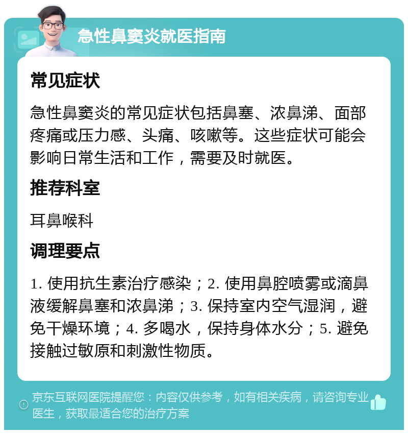 急性鼻窦炎就医指南 常见症状 急性鼻窦炎的常见症状包括鼻塞、浓鼻涕、面部疼痛或压力感、头痛、咳嗽等。这些症状可能会影响日常生活和工作，需要及时就医。 推荐科室 耳鼻喉科 调理要点 1. 使用抗生素治疗感染；2. 使用鼻腔喷雾或滴鼻液缓解鼻塞和浓鼻涕；3. 保持室内空气湿润，避免干燥环境；4. 多喝水，保持身体水分；5. 避免接触过敏原和刺激性物质。