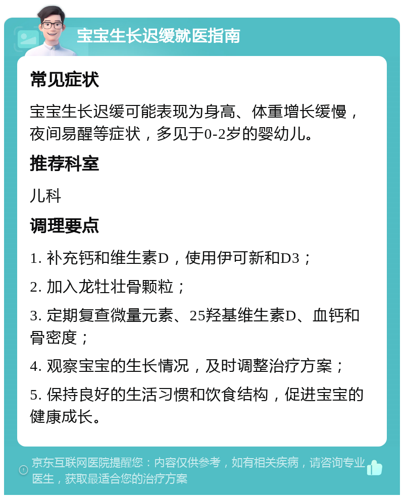 宝宝生长迟缓就医指南 常见症状 宝宝生长迟缓可能表现为身高、体重增长缓慢，夜间易醒等症状，多见于0-2岁的婴幼儿。 推荐科室 儿科 调理要点 1. 补充钙和维生素D，使用伊可新和D3； 2. 加入龙牡壮骨颗粒； 3. 定期复查微量元素、25羟基维生素D、血钙和骨密度； 4. 观察宝宝的生长情况，及时调整治疗方案； 5. 保持良好的生活习惯和饮食结构，促进宝宝的健康成长。