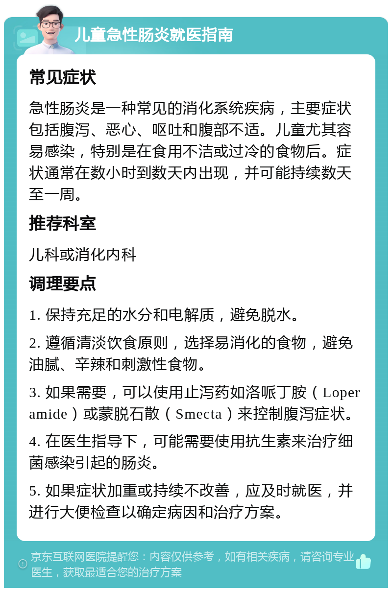 儿童急性肠炎就医指南 常见症状 急性肠炎是一种常见的消化系统疾病，主要症状包括腹泻、恶心、呕吐和腹部不适。儿童尤其容易感染，特别是在食用不洁或过冷的食物后。症状通常在数小时到数天内出现，并可能持续数天至一周。 推荐科室 儿科或消化内科 调理要点 1. 保持充足的水分和电解质，避免脱水。 2. 遵循清淡饮食原则，选择易消化的食物，避免油腻、辛辣和刺激性食物。 3. 如果需要，可以使用止泻药如洛哌丁胺（Loperamide）或蒙脱石散（Smecta）来控制腹泻症状。 4. 在医生指导下，可能需要使用抗生素来治疗细菌感染引起的肠炎。 5. 如果症状加重或持续不改善，应及时就医，并进行大便检查以确定病因和治疗方案。