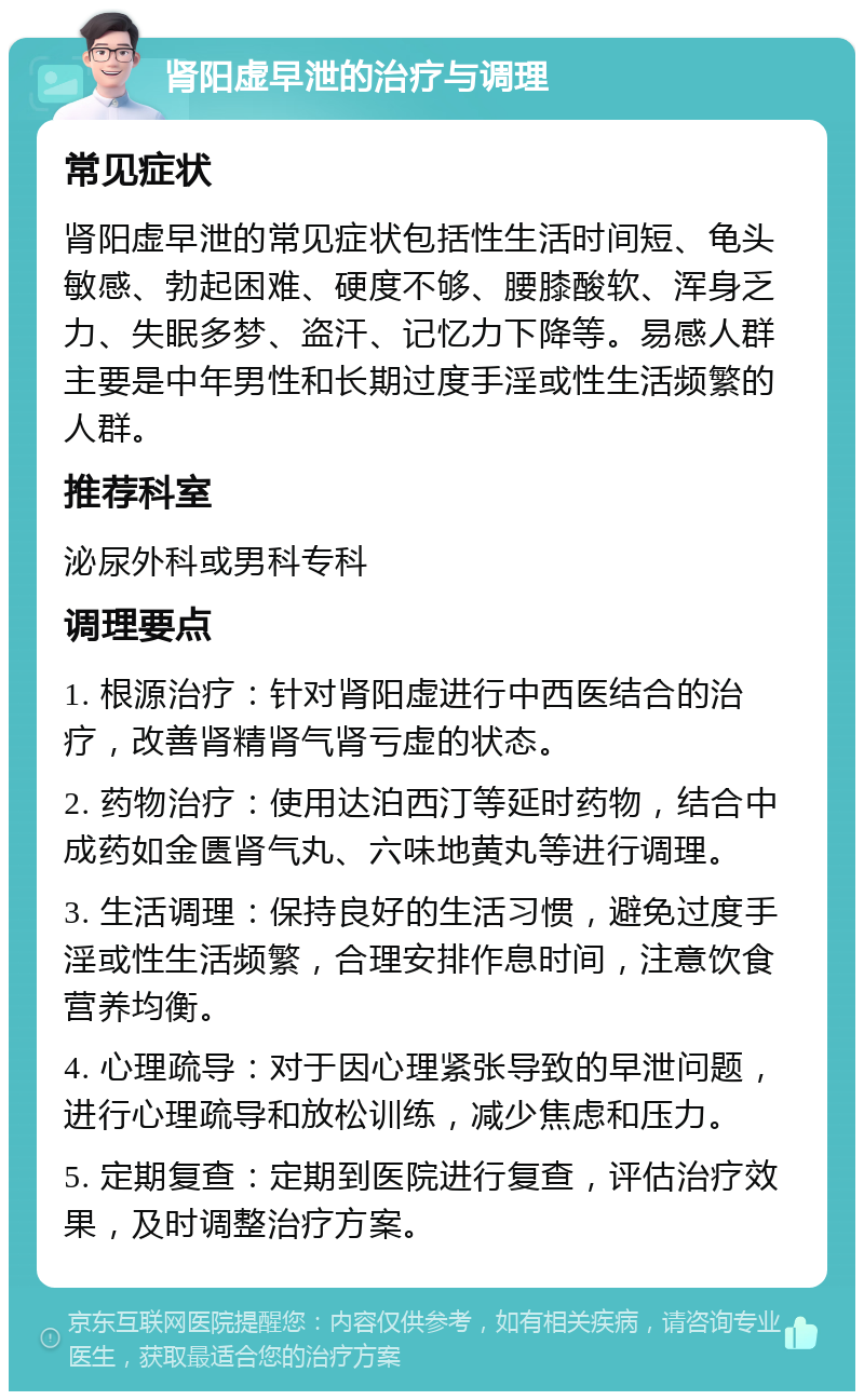 肾阳虚早泄的治疗与调理 常见症状 肾阳虚早泄的常见症状包括性生活时间短、龟头敏感、勃起困难、硬度不够、腰膝酸软、浑身乏力、失眠多梦、盗汗、记忆力下降等。易感人群主要是中年男性和长期过度手淫或性生活频繁的人群。 推荐科室 泌尿外科或男科专科 调理要点 1. 根源治疗：针对肾阳虚进行中西医结合的治疗，改善肾精肾气肾亏虚的状态。 2. 药物治疗：使用达泊西汀等延时药物，结合中成药如金匮肾气丸、六味地黄丸等进行调理。 3. 生活调理：保持良好的生活习惯，避免过度手淫或性生活频繁，合理安排作息时间，注意饮食营养均衡。 4. 心理疏导：对于因心理紧张导致的早泄问题，进行心理疏导和放松训练，减少焦虑和压力。 5. 定期复查：定期到医院进行复查，评估治疗效果，及时调整治疗方案。