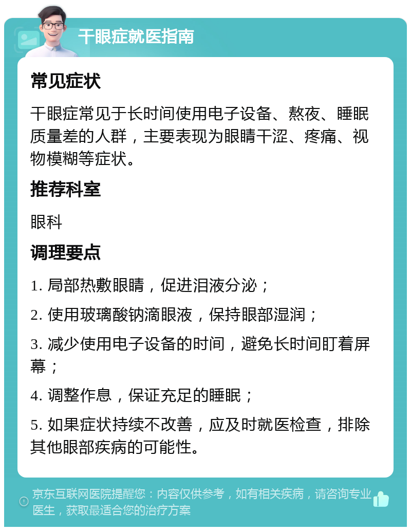 干眼症就医指南 常见症状 干眼症常见于长时间使用电子设备、熬夜、睡眠质量差的人群，主要表现为眼睛干涩、疼痛、视物模糊等症状。 推荐科室 眼科 调理要点 1. 局部热敷眼睛，促进泪液分泌； 2. 使用玻璃酸钠滴眼液，保持眼部湿润； 3. 减少使用电子设备的时间，避免长时间盯着屏幕； 4. 调整作息，保证充足的睡眠； 5. 如果症状持续不改善，应及时就医检查，排除其他眼部疾病的可能性。