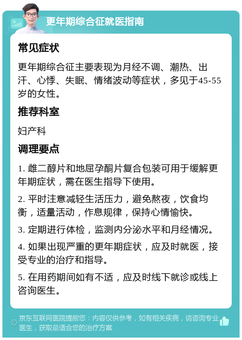 更年期综合征就医指南 常见症状 更年期综合征主要表现为月经不调、潮热、出汗、心悸、失眠、情绪波动等症状，多见于45-55岁的女性。 推荐科室 妇产科 调理要点 1. 雌二醇片和地屈孕酮片复合包装可用于缓解更年期症状，需在医生指导下使用。 2. 平时注意减轻生活压力，避免熬夜，饮食均衡，适量活动，作息规律，保持心情愉快。 3. 定期进行体检，监测内分泌水平和月经情况。 4. 如果出现严重的更年期症状，应及时就医，接受专业的治疗和指导。 5. 在用药期间如有不适，应及时线下就诊或线上咨询医生。