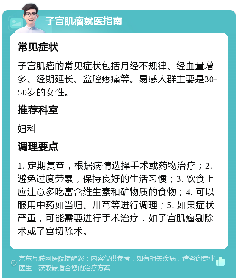 子宫肌瘤就医指南 常见症状 子宫肌瘤的常见症状包括月经不规律、经血量增多、经期延长、盆腔疼痛等。易感人群主要是30-50岁的女性。 推荐科室 妇科 调理要点 1. 定期复查，根据病情选择手术或药物治疗；2. 避免过度劳累，保持良好的生活习惯；3. 饮食上应注意多吃富含维生素和矿物质的食物；4. 可以服用中药如当归、川芎等进行调理；5. 如果症状严重，可能需要进行手术治疗，如子宫肌瘤剔除术或子宫切除术。