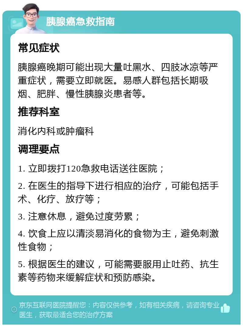 胰腺癌急救指南 常见症状 胰腺癌晚期可能出现大量吐黑水、四肢冰凉等严重症状，需要立即就医。易感人群包括长期吸烟、肥胖、慢性胰腺炎患者等。 推荐科室 消化内科或肿瘤科 调理要点 1. 立即拨打120急救电话送往医院； 2. 在医生的指导下进行相应的治疗，可能包括手术、化疗、放疗等； 3. 注意休息，避免过度劳累； 4. 饮食上应以清淡易消化的食物为主，避免刺激性食物； 5. 根据医生的建议，可能需要服用止吐药、抗生素等药物来缓解症状和预防感染。