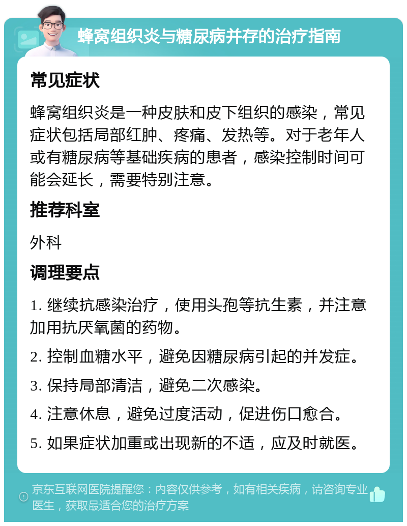 蜂窝组织炎与糖尿病并存的治疗指南 常见症状 蜂窝组织炎是一种皮肤和皮下组织的感染，常见症状包括局部红肿、疼痛、发热等。对于老年人或有糖尿病等基础疾病的患者，感染控制时间可能会延长，需要特别注意。 推荐科室 外科 调理要点 1. 继续抗感染治疗，使用头孢等抗生素，并注意加用抗厌氧菌的药物。 2. 控制血糖水平，避免因糖尿病引起的并发症。 3. 保持局部清洁，避免二次感染。 4. 注意休息，避免过度活动，促进伤口愈合。 5. 如果症状加重或出现新的不适，应及时就医。