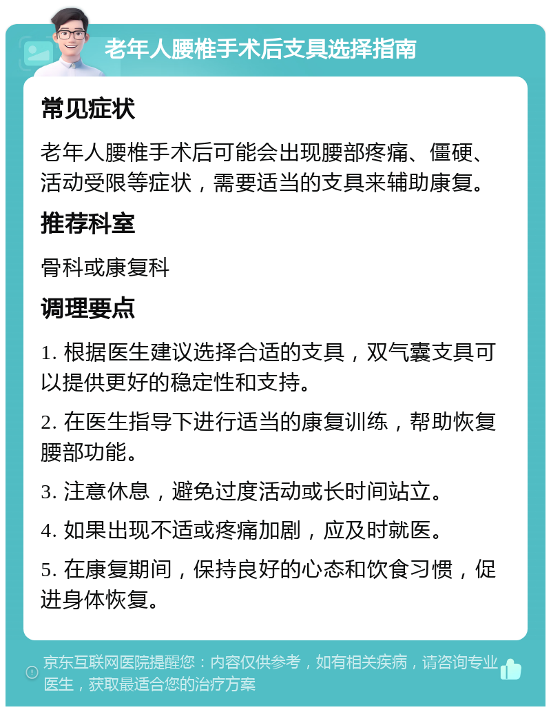 老年人腰椎手术后支具选择指南 常见症状 老年人腰椎手术后可能会出现腰部疼痛、僵硬、活动受限等症状，需要适当的支具来辅助康复。 推荐科室 骨科或康复科 调理要点 1. 根据医生建议选择合适的支具，双气囊支具可以提供更好的稳定性和支持。 2. 在医生指导下进行适当的康复训练，帮助恢复腰部功能。 3. 注意休息，避免过度活动或长时间站立。 4. 如果出现不适或疼痛加剧，应及时就医。 5. 在康复期间，保持良好的心态和饮食习惯，促进身体恢复。