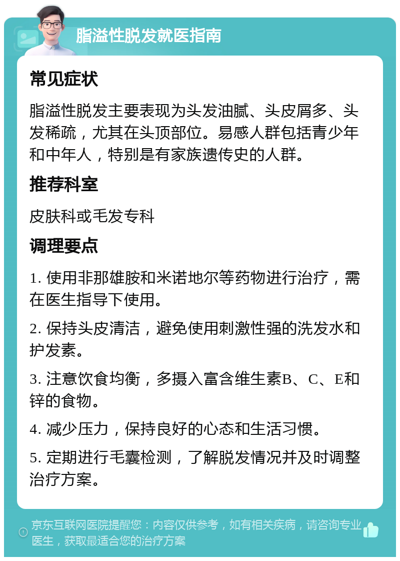 脂溢性脱发就医指南 常见症状 脂溢性脱发主要表现为头发油腻、头皮屑多、头发稀疏，尤其在头顶部位。易感人群包括青少年和中年人，特别是有家族遗传史的人群。 推荐科室 皮肤科或毛发专科 调理要点 1. 使用非那雄胺和米诺地尔等药物进行治疗，需在医生指导下使用。 2. 保持头皮清洁，避免使用刺激性强的洗发水和护发素。 3. 注意饮食均衡，多摄入富含维生素B、C、E和锌的食物。 4. 减少压力，保持良好的心态和生活习惯。 5. 定期进行毛囊检测，了解脱发情况并及时调整治疗方案。