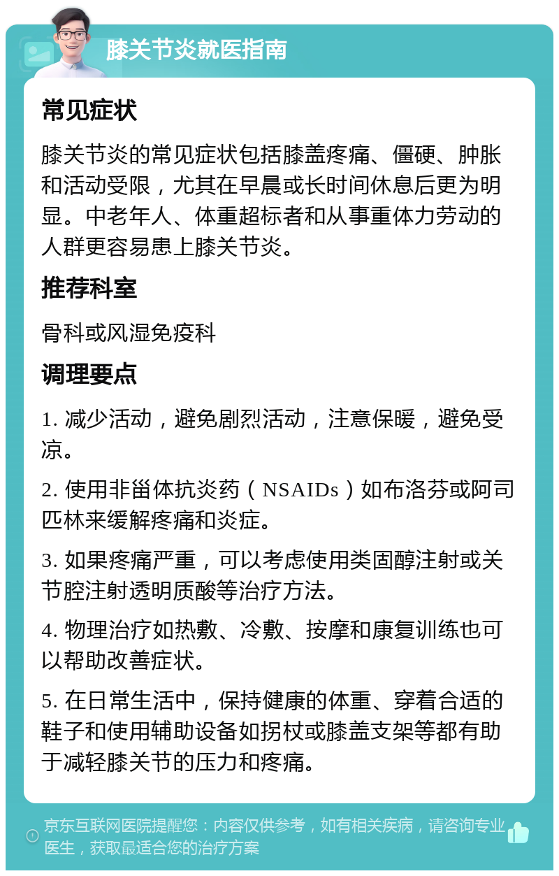 膝关节炎就医指南 常见症状 膝关节炎的常见症状包括膝盖疼痛、僵硬、肿胀和活动受限，尤其在早晨或长时间休息后更为明显。中老年人、体重超标者和从事重体力劳动的人群更容易患上膝关节炎。 推荐科室 骨科或风湿免疫科 调理要点 1. 减少活动，避免剧烈活动，注意保暖，避免受凉。 2. 使用非甾体抗炎药（NSAIDs）如布洛芬或阿司匹林来缓解疼痛和炎症。 3. 如果疼痛严重，可以考虑使用类固醇注射或关节腔注射透明质酸等治疗方法。 4. 物理治疗如热敷、冷敷、按摩和康复训练也可以帮助改善症状。 5. 在日常生活中，保持健康的体重、穿着合适的鞋子和使用辅助设备如拐杖或膝盖支架等都有助于减轻膝关节的压力和疼痛。