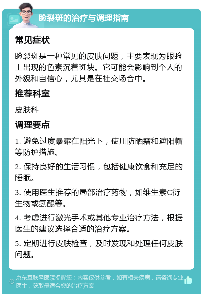 睑裂斑的治疗与调理指南 常见症状 睑裂斑是一种常见的皮肤问题，主要表现为眼睑上出现的色素沉着斑块。它可能会影响到个人的外貌和自信心，尤其是在社交场合中。 推荐科室 皮肤科 调理要点 1. 避免过度暴露在阳光下，使用防晒霜和遮阳帽等防护措施。 2. 保持良好的生活习惯，包括健康饮食和充足的睡眠。 3. 使用医生推荐的局部治疗药物，如维生素C衍生物或氢醌等。 4. 考虑进行激光手术或其他专业治疗方法，根据医生的建议选择合适的治疗方案。 5. 定期进行皮肤检查，及时发现和处理任何皮肤问题。