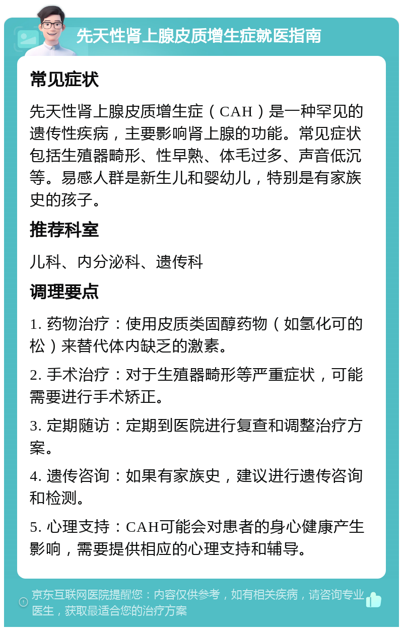 先天性肾上腺皮质增生症就医指南 常见症状 先天性肾上腺皮质增生症（CAH）是一种罕见的遗传性疾病，主要影响肾上腺的功能。常见症状包括生殖器畸形、性早熟、体毛过多、声音低沉等。易感人群是新生儿和婴幼儿，特别是有家族史的孩子。 推荐科室 儿科、内分泌科、遗传科 调理要点 1. 药物治疗：使用皮质类固醇药物（如氢化可的松）来替代体内缺乏的激素。 2. 手术治疗：对于生殖器畸形等严重症状，可能需要进行手术矫正。 3. 定期随访：定期到医院进行复查和调整治疗方案。 4. 遗传咨询：如果有家族史，建议进行遗传咨询和检测。 5. 心理支持：CAH可能会对患者的身心健康产生影响，需要提供相应的心理支持和辅导。