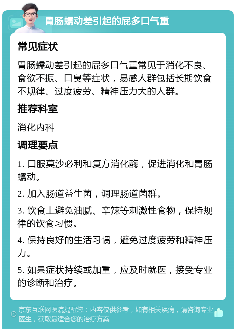 胃肠蠕动差引起的屁多口气重 常见症状 胃肠蠕动差引起的屁多口气重常见于消化不良、食欲不振、口臭等症状，易感人群包括长期饮食不规律、过度疲劳、精神压力大的人群。 推荐科室 消化内科 调理要点 1. 口服莫沙必利和复方消化酶，促进消化和胃肠蠕动。 2. 加入肠道益生菌，调理肠道菌群。 3. 饮食上避免油腻、辛辣等刺激性食物，保持规律的饮食习惯。 4. 保持良好的生活习惯，避免过度疲劳和精神压力。 5. 如果症状持续或加重，应及时就医，接受专业的诊断和治疗。